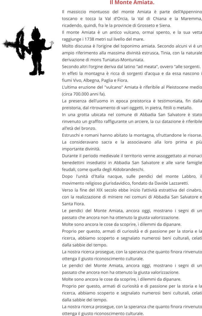 Il Monte Amiata. Il massiccio montuoso del monte Amiata è parte dell'Appennino toscano e tocca la Val d'Orcia, la Val di Chiana e la Maremma, ricadendo, quindi, fra le la provincie di Grosseto e Siena. Il monte Amiata è un antico vulcano, ormai spento, e la sua vetta raggiunge i 1738 metri sul livello del mare.  Molto discussa è l'origine del toponimo amiata. Secondo alcuni vi è un ampio riferimento alla massima divinità estrusca, Tinia, con la naturale derivazione di mons Tuniatus-Montuniata. Secondo altri l'orgine deriva dal latino "ad meata", ovvero "alle sorgenti. In effeti la montagna è ricca di sorgenti d'acqua e da essa nascono i fiumi Vivo, Albegna, Paglia e Fiora. L'ultima eruzione del "vulcano" Amiata è riferibile al Pleistocene medio (circa 700.000 anni fa).  La presenza dell'uomo in epoca preistorica è testimoniata, fin dalla preistoria, dal ritrovamento di vari oggetti, in pietra, fittili o metallo. In una grotta ubicata nel comune di Abbadia San Salvatore è stato rinvenuto un graffito raffigurante un arciere, la cui datazione è riferibile all'età del bronzo. Estruschi e romani hanno abitato la montagna, sfruttandone le risorse. La consideravano sacra e la associavano alla loro prima e più importante divinità. Durante il periodo medievale il territorio venne assoggettato ai monaci benedettini insediatisi in Abbadia San Salvatore e alle varie famiglie feudali, come quella degli Aldobrandeschi. Dopo l'unità d'Italia nacque, sulle pendici del monte Labbro, il movimento religioso giurisdavidico, fondato da Davide Lazzaretti. Verso la fine del XIX secolo ebbe inizio l'attività estrattiva del cinabro, con la realizzazione di miniere nei comuni di Abbadia San Salvatore e Santa Fiora. Le pendici del Monte Amiata, ancora oggi, mostrano i segni di un passato che ancora non ha ottenuto la giusta valorizzazione. Molte sono ancora le cose da scoprire, i dilemmi da dipanare. Proprio per questo, armati di curiosità e di passione per la storia e la ricerca, abbiamo scoperto e segnalato numerosi beni culturali, celati dalla sabbie del tempo. La nostra ricerca prosegue, con la speranza che quanto finora rinvenuto ottenga il giusto riconoscimento culturale. Le pendici del Monte Amiata, ancora oggi, mostrano i segni di un passato che ancora non ha ottenuto la giusta valorizzazione. Molte sono ancora le cose da scoprire, i dilemmi da dipanare. Proprio per questo, armati di curiosità e di passione per la storia e la ricerca, abbiamo scoperto e segnalato numerosi beni culturali, celati dalla sabbie del tempo. La nostra ricerca prosegue, con la speranza che quanto finora rinvenuto ottenga il giusto riconoscimento culturale.